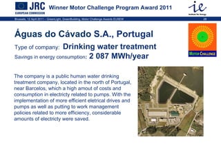 Winner Motor Challenge Program Award 2011 Águas do Cávado  S.A., Portugal  Type of company:   Drinking water treatment Savings in energy consumption :  2 087 MWh/year The company is a public human water drinking treatment company, located in the north of Portugal, near Barcelos, which a high amout of costs and consumption in electricty related to pumps. With the implementation of more efficient eletrical drives and pumps as well as putting to work management policies related to more efficiency, considerable amounts of electricty were saved.  