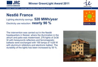 Winner GreenLight Award 2011 Nestlé France Lighting electricity savings:  520 MWh/year  Electricity use reduction:  nearly 90 %  The intervention was carried out in the Nestlé headquarters in Noisiel, where the illumination in the atrium and patio was modernised.  276 lights of 2x36 W with honeycomb reflectors and  ferromagnetic ballasts were exchanged with  100 lamps of 1x28 W  with aluminum refelctors and electronic ballast. The durability of the lights has been increased by 50 %.  