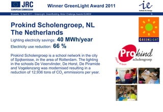 Winner GreenLight Award 2011 Prokind Scholengroep, NL The Netherlands   Lighting electricity savings:   40 MWh/year  Electricity use reduction:  66 %  Prokind Scholengroep is a school network in the city of Spijkenisse, in the area of Rotterdam. The lighting in the schools  De Veenvlinder, De Horst, De Piramide and Vogelenzang was modernised resulting in a reduction of  12,936 tons of CO 2  emmissions per year.  