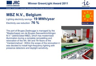 Winner GreenLight Award 2011 MBZ N.V., Belgium   Lighting electricity savings:  19 MWh/year  Electricity use reduction:  76 %  The port of Bruges-Zeebrugge is managed by the "Maatschappij van de Brugse Zeevaartinrichtingen N.V." (abbreviated MBZ), which has modernised illumination during a complete  remodelling and renovation of the 4th, 6th and 7th floors of the “ Vandammehuis”. Within the scope of the renovation it was decided to install high-frequency lighting with presence detectors and daylight sensitivity. 