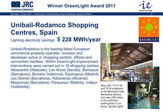 Winner GreenLight Award 2011 Unibail-Rodamco Shopping Centres, Spain   Lighting electricity savings:  5 228 MWh/year  Unibail-Rodamco is the leading listed European commercial property operator, investor and developer active in shopping centres, offices and convention facilities. Within GreenLight improvement interventions were carried out in 10 shopping centres: Albacentre (Albacete), Los Arcos (Sevilla), Barnasud (Barcelona), Bonaire (Valencia), Equinqccio (Madrid), Les Glories (Barcelona), Habaneras (Alicante), Maquinista (Barcelona), Parquesur (Madrid), Vallsur (Valladolid).  New LED 1 X 21 W  and 70 W projectors in the Barnasud mall, Barcelona (above) and new LED tubes in the subtrrean parking lots in Los Arcos, Sevilla (right) 