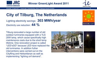 Winner GreenLight Award 2011 City of Tilburg, The Netherlands   Lighting electricity savings:   303 MWh/year  Electricity use reduction:  44 %   Tilburg renovated a large number of old outdoor luminaries equipped with a TLS 20W lamp, which cause specifically high maintenance costs due to the short lamp lifetime. One renovation project is called “LED’sGO” because LED have replaced the old luminaries. In addition futher interventions were carried out on the CityRing and Heikantlanan as well as implementing “lighting onf demand”.  