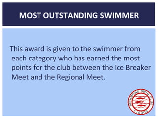 MOST OUTSTANDING SWIMMER 
This award is given to the swimmer from 
each category who has earned the most 
points for the club between the Ice Breaker 
Meet and the Regional Meet. 
 