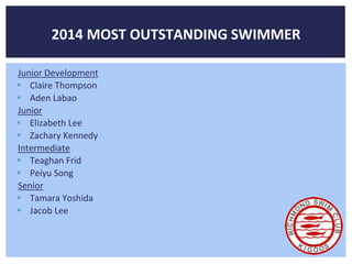 2014 MOST OUTSTANDING SWIMMER 
Junior Development 
 Claire Thompson 
 Aden Labao 
Junior 
 Elizabeth Lee 
 Zachary Kennedy 
Intermediate 
 Teaghan Frid 
 Peiyu Song 
Senior 
 Tamara Yoshida 
 Jacob Lee 
 