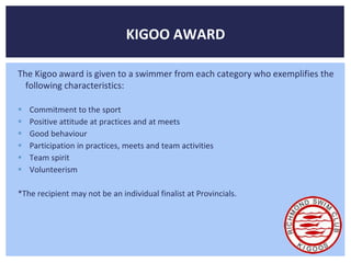 KIGOO AWARD 
The Kigoo award is given to a swimmer from each category who exemplifies the 
following characteristics: 
 Commitment to the sport 
 Positive attitude at practices and at meets 
 Good behaviour 
 Participation in practices, meets and team activities 
 Team spirit 
 Volunteerism 
*The recipient may not be an individual finalist at Provincials. 
 
