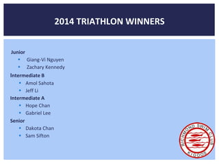 2014 TRIATHLON WINNERS 
Junior 
 Giang-Vi Nguyen 
 Zachary Kennedy 
Intermediate B 
 Amol Sahota 
 Jeff Li 
Intermediate A 
 Hope Chan 
 Gabriel Lee 
Senior 
 Dakota Chan 
 Sam Sifton 
 