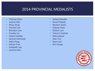 2014 PROVINCIAL MEDALISTS 
 Thomas Chen 
 Lianna Holz 
 Peiyu Song 
 Vincent Lee 
 Brandon Lam 
 Frankie Lui 
 Andre Kudaba 
 Zachary Kennedy 
 Aden Pang 
 Adrian Choi 
 Elizabeth Lee 
 Jasmine Ren 
 Ashley Maedel 
 Daryl Prijatelj 
 Newton Szeto 
 Dakota Chan 
 Kaitlyn Lam 
 Tamara Yoshida 
 Mila Lepsoe 
 Silas Tsui 
 Ryan Lam 
 Eric Chang 
 