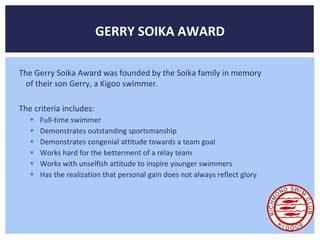 GERRY SOIKA AWARD 
The Gerry Soika Award was founded by the Soika family in memory 
of their son Gerry, a Kigoo swimmer. 
The criteria includes: 
 Full-time swimmer 
 Demonstrates outstanding sportsmanship 
 Demonstrates congenial attitude towards a team goal 
 Works hard for the betterment of a relay team 
 Works with unselfish attitude to inspire younger swimmers 
 Has the realization that personal gain does not always reflect glory 
 