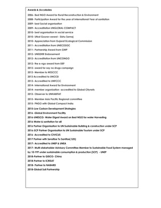 Awards & Accolades
2006- Best NGO Award for Rural Reconstruction & Environment
2008- Participation Award for the year of International Year of sanitation
2009- best Social organization
2009- Accreditation UNGLOBAL COMPACT
2010- best organisation in social service
2010- Utkal Gourav award - Sishu Samaj
2010- Appreciation from Gujarat Ecological Commission
2011- Accreditation from UNECOSOC
2011- Partnership Award from GWP
2012- UNISDRR Endorsement
2012- Accreditation from UNCONGO
2012- the e-ngo award from DEF
2012- award for say no drugs campaign
2012- Member to WSSCCC
2013 Accredited to UNCCD
2013- Accredited to UNFCCC
2014- International Award for Environment
2014- member organization accredited to Global Citynets
2015- Observer to UNHABITAT
2015- Member Asia Pacific Regional committee
2015- PNGO with Global Compact India
2015-Low Carbon Development Strategies
2016 -Global Environment Facility
2016-UNESCO- Water Digest Award on Best NGO for water Harvesting
2016-Water & sanitation for all
2016 Partner Organisation to UN Sustainable Building & construction under SCP
2016-SCP Partner Organisation to UN Sustainable Tourism under SCP
2016 -Accredited to CIVICUS
2017 Partner with Sensitize To Sanitize( S2S)
2017- Accredited to UNEP & UNEA
2017- Multi-stakeholder Advisory Committee Member to Sustainable Food System managed
by 10-YFP under sustainable consumption & production (SCP) - UNEP
2018-Partner to GEICO- China
2018-Partner to ICRISAT
2018- Partner to NABARD
2018-Global Soil Partnership
 