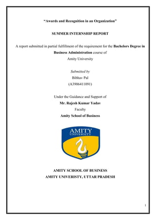 1
“Awards and Recognition in an Organization”
SUMMER INTERNSHIP REPORT
A report submitted in partial fulfillment of the requirement for the Bachelors Degree in
Business Administration course of
Amity University
Submitted by
Bibhav Pal
(A3906411091)
Under the Guidance and Support of
Mr. Rajesh Kumar Yadav
Faculty
Amity School of Business
AMITY SCHOOL OF BUSINESS
AMITY UNIVERISTY, UTTAR PRADESH
 