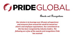 Awards and Recognitions
Our mission is to leverage over 20 years of experience
and resources from around the world to exceed our
client’s and employee expectations. Our commitment to
this has been recognized by industry leaders. The
following are a few of the awards and recognitions Pride
has received
 