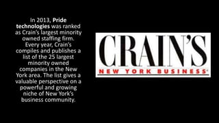In 2013, Pride
technologies was ranked
as Crain’s largest minority
owned staffing firm.
Every year, Crain’s
compiles and publishes a
list of the 25 largest
minority owned
companies in the New
York area. The list gives a
valuable perspective on a
powerful and growing
niche of New York’s
business community.
 