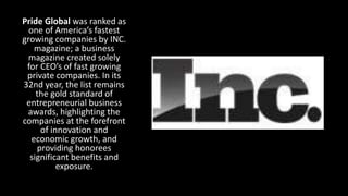 Pride Global was ranked as
one of America’s fastest
growing companies by INC.
magazine; a business
magazine created solely
for CEO’s of fast growing
private companies. In its
32nd year, the list remains
the gold standard of
entrepreneurial business
awards, highlighting the
companies at the forefront
of innovation and
economic growth, and
providing honorees
significant benefits and
exposure.
 