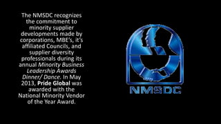 The NMSDC recognizes
the commitment to
minority supplier
developments made by
corporations, MBE’s, it’s
affiliated Councils, and
supplier diversity
professionals during its
annual Minority Business
Leadership Awards
Dinner/ Dance. In May
2013, Pride Global was
awarded with the
National Minority Vendor
of the Year Award.
 