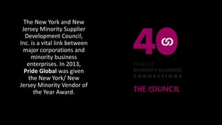 The New York and New
Jersey Minority Supplier
Development Council,
Inc. is a vital link between
major corporations and
minority business
enterprises. In 2013,
Pride Global was given
the New York/ New
Jersey Minority Vendor of
the Year Award.
 