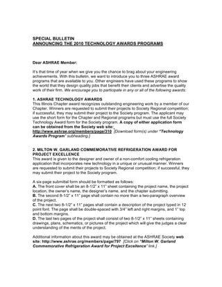 SPECIAL BULLETIN
ANNOUNCING THE 2010 TECHNOLOGY AWARDS PROGRAMS



Dear ASHRAE Member:

It’s that time of year when we give you the chance to brag about your engineering
achievements. With this bulletin, we want to introduce you to three ASHRAE award
programs that are available to you. Other engineers have used these programs to show
the world that they design quality jobs that benefit their clients and advertise the quality
work of their firm. We encourage you to participate in any or all of the following awards:

1. ASHRAE TECHNOLOGY AWARDS
This Illinois Chapter award recognizes outstanding engineering work by a member of our
Chapter. Winners are requested to submit their projects to Society Regional competition;
if successful, they may submit their project to the Society program. The applicant may
use the short form for the Chapter and Regional programs but must use the full Society
Technology Award form for the Society program. A copy of either application form
can be obtained from the Society web site:
http://www.ashrae.org/members/page/310 [Download form(s) under “Technology
Awards Program” subheading.]


2. MILTON W. GARLAND COMMEMORATIVE REFRIGERATION AWARD FOR
PROJECT EXCELLENCE
This award is given to the designer and owner of a non-comfort cooling refrigeration
application that incorporates new technology in a unique or unusual manner. Winners
are requested to submit their projects to Society Regional competition; if successful, they
may submit their project to the Society program.

A six-page submittal form should be formatted as follows:
A. The front cover shall be an 8-1/2” x 11” sheet containing the project name, the project
location, the owner’s name, the designer’s name, and the chapter submitting.
B. The second 8-1/2” x 11” page shall contain no more than a two-paragraph overview
of the project.
C. The next two 8-1/2” x 11” pages shall contain a description of the project typed in 12
point font. The page shall be double-spaced with 3/4” left and right margins, and 1” top
and bottom margins.
D. The last two pages of the project shall consist of two 8-1/2” x 11” sheets containing
drawings, plans, schematics, or pictures of the project which will give the judges a clear
understanding of the merits of the project.

Additional information about this award may be obtained at the ASHRAE Society web
site: http://www.ashrae.org/members/page/797 [Click on “Milton W. Garland
Commemorative Refrigeration Award for Project Excellence” link.]
 