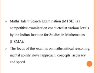  Maths Talent Search Examination (MTSE) is a
competitive examination conducted at various levels
by the Indian Institute for Studies in Mathematics
(IISMA).
 The focus of this exam is on mathematical reasoning,
mental ability, novel approach, concepts, accuracy
and speed.
 