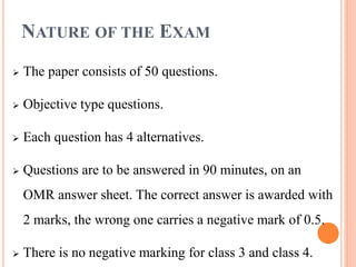 NATURE OF THE EXAM
 The paper consists of 50 questions.
 Objective type questions.
 Each question has 4 alternatives.
 Questions are to be answered in 90 minutes, on an
OMR answer sheet. The correct answer is awarded with
2 marks, the wrong one carries a negative mark of 0.5.
 There is no negative marking for class 3 and class 4.
 