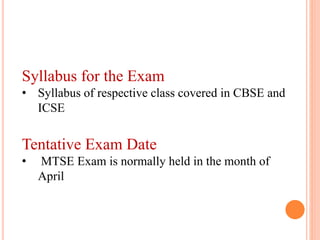 Syllabus for the Exam
• Syllabus of respective class covered in CBSE and
ICSE
Tentative Exam Date
• MTSE Exam is normally held in the month of
April
 