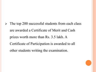  The top 200 successful students from each class
are awarded a Certificate of Merit and Cash
prizes worth more than Rs. 3.5 lakh. A
Certificate of Participation is awarded to all
other students writing the examination.
 