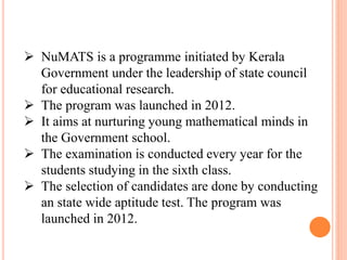  NuMATS is a programme initiated by Kerala
Government under the leadership of state council
for educational research.
 The program was launched in 2012.
 It aims at nurturing young mathematical minds in
the Government school.
 The examination is conducted every year for the
students studying in the sixth class.
 The selection of candidates are done by conducting
an state wide aptitude test. The program was
launched in 2012.
 