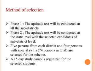 Method of selection
 Phase 1 : The aptitude test will be conducted at
all the sub-districts
 Phase 2 : The aptitude test will be conducted at
the state level with the selected candidates of
sub-district level.
 Five persons from each district and four persons
with special skills (74 persons in total) are
selected for the scheme.
 A 15 day study camp is organized for the
selected students.
 