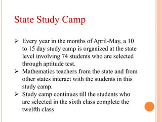 State Study Camp
 Every year in the months of April-May, a 10
to 15 day study camp is organized at the state
level involving 74 students who are selected
through aptitude test.
 Mathematics teachers from the state and from
other states interact with the students in this
study camp.
 Study camp continues till the students who
are selected in the sixth class complete the
twelfth class
 