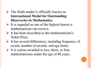  The fields medal is officially known as
International Medal for Outstanding
Discoveries in Mathematics.
 It is regarded as one of the highest honors a
mathematician can receive.
 It has been described as the mathematician’s
Nobel Prize.
 It has several differences, including frequency of
award, number of awards, and age limits.
 It is a prize awarded to two, three, or four
mathematicians under the age of 40 years .
 