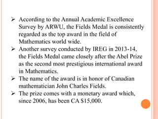  According to the Annual Academic Excellence
Survey by ARWU, the Fields Medal is consistently
regarded as the top award in the field of
Mathematics world wide.
 Another survey conducted by IREG in 2013-14,
the Fields Medal came closely after the Abel Prize
as the second most prestigious international award
in Mathematics.
 The name of the award is in honor of Canadian
mathematician John Charles Fields.
 The prize comes with a monetary award which,
since 2006, has been CA $15,000.
 