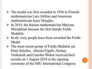  The medal was first awarded in 1936 to Finnish
mathematician Lars Ahlfors and American
mathematician Jesse Douglas.
 In 2014, the Iranian mathematician Maryam
Mirzakhani became the first female Fields
Medalist.
 In all, sixty people have been awarded the Fields
Medal.
 The most recent group of Fields Medalist are
Peter Scholze, Alessio Figalli, Akshay
Venkatesh and Caucher Birkar received their
awards on 1 August 2018 at the opening
ceremony of the IMU International Congress.
 