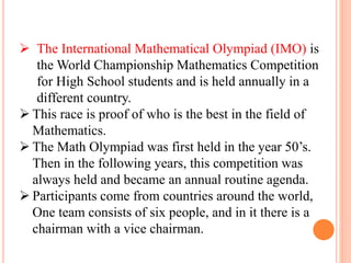  The International Mathematical Olympiad (IMO) is
the World Championship Mathematics Competition
for High School students and is held annually in a
different country.
 This race is proof of who is the best in the field of
Mathematics.
 The Math Olympiad was first held in the year 50’s.
Then in the following years, this competition was
always held and became an annual routine agenda.
 Participants come from countries around the world,
One team consists of six people, and in it there is a
chairman with a vice chairman.
 