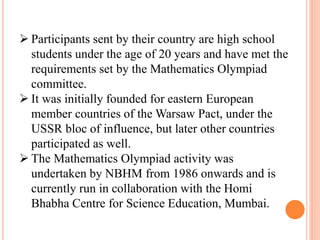  Participants sent by their country are high school
students under the age of 20 years and have met the
requirements set by the Mathematics Olympiad
committee.
 It was initially founded for eastern European
member countries of the Warsaw Pact, under the
USSR bloc of influence, but later other countries
participated as well.
 The Mathematics Olympiad activity was
undertaken by NBHM from 1986 onwards and is
currently run in collaboration with the Homi
Bhabha Centre for Science Education, Mumbai.
 