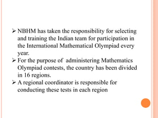  NBHM has taken the responsibility for selecting
and training the Indian team for participation in
the International Mathematical Olympiad every
year.
 For the purpose of administering Mathematics
Olympiad contests, the country has been divided
in 16 regions.
 A regional coordinator is responsible for
conducting these tests in each region
 