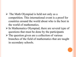  The Math Olympiad is held not only as a
competition. This international event is a proof for
countries around the world about who is the best in
the world of mathematics.
 In Mathematics Olympiad, there are several type of
questions that must be done by the participants
 The question given are a collection of various
branches of the field of mathematics that are taught
in secondary schools.
 