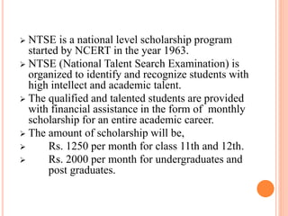 NTSE is a national level scholarship program
started by NCERT in the year 1963.
 NTSE (National Talent Search Examination) is
organized to identify and recognize students with
high intellect and academic talent.
 The qualified and talented students are provided
with financial assistance in the form of monthly
scholarship for an entire academic career.
 The amount of scholarship will be,
 Rs. 1250 per month for class 11th and 12th.
 Rs. 2000 per month for undergraduates and
post graduates.
 