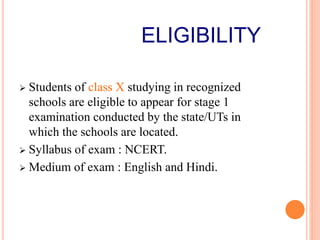 ELIGIBILITY
 Students of class X studying in recognized
schools are eligible to appear for stage 1
examination conducted by the state/UTs in
which the schools are located.
 Syllabus of exam : NCERT.
 Medium of exam : English and Hindi.
 