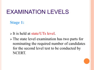 EXAMINATION LEVELS
Stage 1:
 It is held at state/UTs level.
 The state level examination has two parts for
nominating the required number of candidates
for the second level test to be conducted by
NCERT.
 