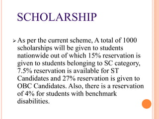 SCHOLARSHIP
 As per the current scheme, A total of 1000
scholarships will be given to students
nationwide out of which 15% reservation is
given to students belonging to SC category,
7.5% reservation is available for ST
Candidates and 27% reservation is given to
OBC Candidates. Also, there is a reservation
of 4% for students with benchmark
disabilities.
 
