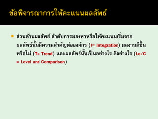 ส่วนด้านผลลัพธ์ ลาดับการมองหาหรือให้คะแนนเริ่มจาก ผลลัพธ์นั้นมีความสาคัญต่อองค์กร (I= Integration) ผลงานดีขึ้น หรือไม่ (T= Trend) และผลลัพธ์นั้นเป็นอย่างไร ดีอย่างไร (Le/C = Level and Comparison)  