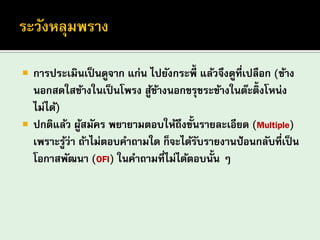 การประเมินเป็นดูจาก แก่น ไปยังกระพี้ แล้วจึงดูที่เปลือก (ข้าง นอกสดใสข้างในเป็นโพรง สู้ข้างนอกขรุขระข้างในต๊ะติ้งโหน่ง ไม่ได้) ปกติแล้ว ผู้สมัคร พยายามตอบให้ถึงขั้นรายละเอียด (Multiple) เพราะรู้ว่า ถ้าไม่ตอบคาถามใด ก็จะได้รับรายงานป้อนกลับที่เป็น โอกาสพัฒนา (OFI) ในคาถามที่ไม่ได้ตอบนั้น ๆ  
