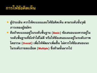 ผู้ประเมิน ควรให้คะแนนและให้ข้อคิดเห็น ตามระดับขั้นวุฒิ ภาวะของผู้สมัคร คือถ้าคะแนนอยู่ในระดับพื้นฐาน (Basic) ข้อเสนอแนะควรอยู่ใน ระดับพื้นฐานที่ยังทาได้ไม่ดี หรือให้ข้อเสนอแนะอยู่ในระดับภาพ โดยรวม (Overall) เพื่อให้พัฒนาเพิ่มขึ้น ไม่ควรให้ข้อเสนอแนะ ในระดับรายละเอียด (Multiple) ซึ่งข้ามขั้นมากไป  