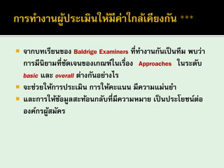 จากบทเรียนของ Baldrige Examiners ที่ทางานกันเป็นทีม พบว่า การมีนิยามที่ชัดเจนของเกณฑ์ในเรื่อง “Approaches” ในระดับ basic และ overall ต่างกันอย่างไร 
จะช่วยให้การประเมิน การให้คะแนน มีความแม่นยา 
และการให้ข้อมูลสะท้อนกลับที่มีความหมาย เป็นประโยชน์ต่อ องค์กรผู้สมัคร  