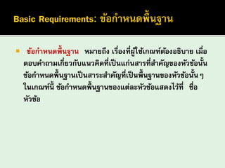 “ข้อกาหนดพื้นฐาน” หมายถึง เรื่องที่ผู้ใช้เกณฑ์ต้องอธิบาย เมื่อ ตอบคาถามเกี่ยวกับแนวคิดที่เป็นแก่นสารที่สาคัญของหัวข้อนั้น ข้อกาหนดพื้นฐานเป็นสาระสาคัญที่เป็นพื้นฐานของหัวข้อนั้นๆ ในเกณฑ์นี้ ข้อกาหนดพื้นฐานของแต่ละหัวข้อแสดงไว้ที่ “ชื่อ หัวข้อ” 
 