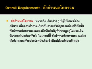 “ข้อกาหนดโดยรวม” หมายถึง เรื่องต่างๆ ที่ผู้ใช้เกณฑ์ต้อง อธิบาย เมื่อตอบคาถามเกี่ยวกับสาระสาคัญของแต่ละหัวข้อนั้น ข้อกาหนดโดยรวมจะแสดงถึงนัยสาคัญที่ปรากฏอยู่ในประเด็น พิจารณาในแต่ละหัวข้อ ในเกณฑ์นี้ ข้อกาหนดโดยรวมของแต่ละ หัวข้อ แสดงด้วยประโยคนาเรื่องซึ่งพิมพ์ด้วยอักษรตัวหนา  