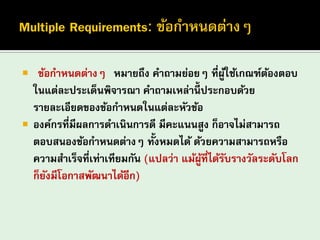 “ข้อกาหนดต่างๆ” หมายถึง คาถามย่อยๆ ที่ผู้ใช้เกณฑ์ต้องตอบ ในแต่ละประเด็นพิจารณา คาถามเหล่านี้ประกอบด้วย รายละเอียดของข้อกาหนดในแต่ละหัวข้อ 
องค์กรที่มีผลการดาเนินการดี มีคะแนนสูง ก็อาจไม่สามารถ ตอบสนองข้อกาหนดต่างๆ ทั้งหมดได้ ด้วยความสามารถหรือ ความสาเร็จที่เท่าเทียมกัน (แปลว่า แม้ผู้ที่ได้รับรางวัลระดับโลก ก็ยังมีโอกาสพัฒนาได้อีก)  