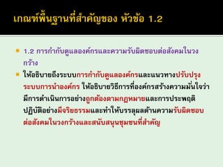 1.2 การกากับดูแลองค์กรและความรับผิดชอบต่อสังคมในวง กว้าง 
ให้อธิบายถึงระบบการกากับดูแลองค์กรและแนวทางปรับปรุง ระบบการนาองค์กร ให้อธิบายวิธีการที่องค์กรสร้างความมั่นใจว่า มีการดาเนินการอย่างถูกต้องตามกฎหมายและการประพฤติ ปฏิบัติอย่างมีจริยธรรมและทาให้บรรลุผลด้านความรับผิดชอบ ต่อสังคมในวงกว้างและสนับสนุนชุมชนที่สาคัญ  
