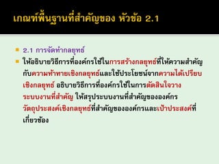 2.1 การจัดทากลยุทธ์ 
ให้อธิบายวิธีการที่องค์กรใช้ในการสร้างกลยุทธ์ที่ให้ความสาคัญ กับความท้าทายเชิงกลยุทธ์และใช้ประโยชน์จากความได้เปรียบ เชิงกลยุทธ์ อธิบายวิธีการที่องค์กรใช้ในการตัดสินใจวาง ระบบงานที่สาคัญ ให้สรุประบบงานที่สาคัญขององค์กร วัตถุประสงค์เชิงกลยุทธ์ที่สาคัญขององค์กรและเป้าประสงค์ที่ เกี่ยวข้อง  