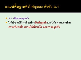 3.1 เสียงของลูกค้า 
ให้อธิบายวิธีการที่องค์กรรับฟังลูกค้าและได้สารสนเทศด้าน ความพึงพอใจ ความไม่พึงพอใจ และความผูกพัน  