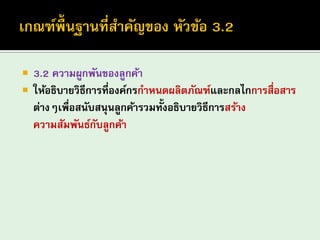 3.2 ความผูกพันของลูกค้า 
ให้อธิบายวิธีการที่องค์กรกาหนดผลิตภัณฑ์และกลไกการสื่อสาร ต่างๆเพื่อสนับสนุนลูกค้ารวมทั้งอธิบายวิธีการสร้าง ความสัมพันธ์กับลูกค้า  