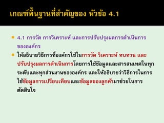 4.1 การวัด การวิเคราะห์ และการปรับปรุงผลการดาเนินการ ขององค์กร 
ให้อธิบายวิธีการที่องค์กรใช้ในการวัด วิเคราะห์ ทบทวน และ ปรับปรุงผลการดาเนินการโดยการใช้ข้อมูลและสารสนเทศในทุก ระดับและทุกส่วนงานขององค์กร และให้อธิบายว่าวิธีการในการ ใช้ข้อมูลการเปรียบเทียบและข้อมูลของลูกค้ามาช่วยในการ ตัดสินใจ  